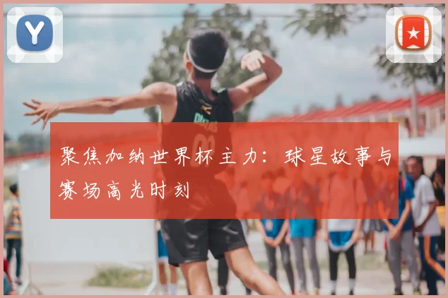 聚焦加纳世界杯主力：球星故事与赛场高光时刻