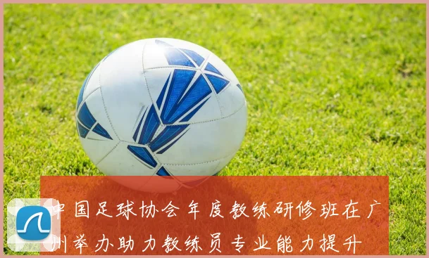 中国足球协会年度教练研修班在广州举办助力教练员专业能力提升