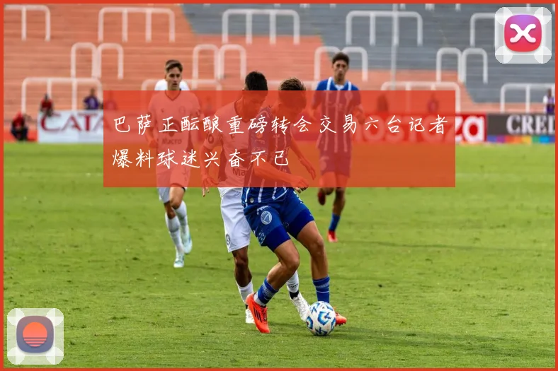 巴萨正酝酿重磅转会交易六台记者爆料球迷兴奋不已