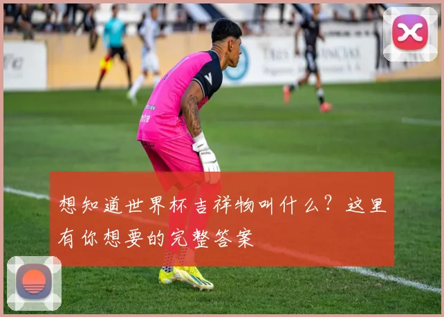 想知道世界杯吉祥物叫什么？这里有你想要的完整答案